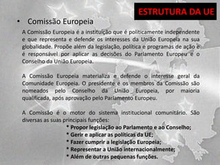 • Comissão Europeia

ESTRUTURA DA UE

A Comissão Europeia é a instituição que é politicamente independente
e que representa e defende os interesses da União Europeia na sua
globalidade. Propõe além da legislação, política e programas de ação e
é responsável por aplicar as decisões do Parlamento Europeu e o
Conselho da União Europeia.
A Comissão Europeia materializa e defende o interesse geral da
Comunidade Europeia. O presidente e os membros da Comissão são
nomeados pelo Conselho da União Europeia, por maioria
qualificada, após aprovação pelo Parlamento Europeu.
A Comissão é o motor do sistema institucional comunitário. São
diversas as suas principais funções:
* Propor legislação ao Parlamento e ao Conselho;
* Gerir e aplicar as políticas da UE;
* Fazer cumprir a legislação Europeia;
* Representar a União internacionalmente;
* Além de outras pequenas funções.

 