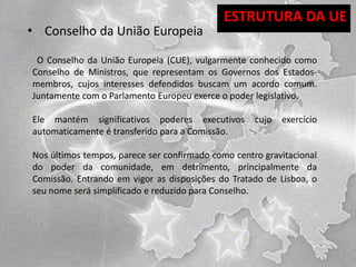 • Conselho da União Europeia

ESTRUTURA DA UE

O Conselho da União Europeia (CUE), vulgarmente conhecido como
Conselho de Ministros, que representam os Governos dos Estadosmembros, cujos interesses defendidos buscam um acordo comum.
Juntamente com o Parlamento Europeu exerce o poder legislativo.
Ele mantém significativos poderes executivos
automaticamente é transferido para a Comissão.

cujo

exercício

Nos últimos tempos, parece ser confirmado como centro gravitacional
do poder da comunidade, em detrimento, principalmente da
Comissão. Entrando em vigor as disposições do Tratado de Lisboa, o
seu nome será simplificado e reduzido para Conselho.

 