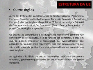 ESTRUTURA DA UE
• Outros órgãos
Além das Instituições constitucionais da União Europeia (Parlamento
Europeu, Conselho da União Europeia, Comissão Europeia e Conselho
Europeu), das Instituições não-políticas (Tribunal de Justiça e Tribunal
de Contas) e das Instituições financeiras (Banco Central Europeu), a UE
possui Outros órgãos e agências.
Os órgãos são comparáveis a instituições de menor nível (embora não
beneficiem deste estatuto), e se as funções são concretas, a área em
que se podem implantar é transversal ou, eventualmente, são
aplicadas por campos mais específicos, mas com amplos poderes que
vão muito além da gestão. Eles têm independência no exercício das
suas funções.
As agências são filiais de outras instituições, mas com autonomia
funcional, geralmente qualificadas em áreas especializadas da gestão
delegada.

 