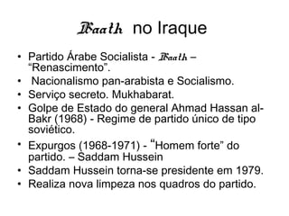 Baath no Iraque
• Partido Árabe Socialista - Baath –
“Renascimento”.
• Nacionalismo pan-arabista e Socialismo.
• Serviço secreto. Mukhabarat.
• Golpe de Estado do general Ahmad Hassan al-
Bakr (1968) - Regime de partido único de tipo
soviético.
• Expurgos (1968-1971) - “Homem forte” do
partido. – Saddam Hussein
• Saddam Hussein torna-se presidente em 1979.
• Realiza nova limpeza nos quadros do partido.
 