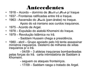 Antecedentes
• 1918 – Acordo – domínio de Shatt-al-Arab p/ Iraque
• 1937 - Fronteiras ratificadas entre Irã e Iraque.
• 1963 - Ascensão do Baath (pan-árabe) no Iraque.
Apoio do xá iraniano aos curdos iraquianos.
• 1975 - Acordo de Argel.
• 1978 – Expulsão do aiatolá Khomeini do Iraque.
• 1979 – Revolução Islâmica no Irã.
- Saddam Hussein chega a presidência.
• 1980 - abril – Grupo apoiado pelo Irã tenta assassinar
ministros iraquianos. Desterro de milhares de xiitas
iraquianos p/ o Irã.
- 04/09 – 3 aldeias iraquianas bombardeadas
pelas forças do Irã. carta intimidatória de Saddam à
Khomeini.
- seguem os ataques fronteiriços.
- 17/09 – Saddam rasga o tratado de Argel.
 