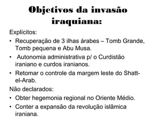 Objetivos da invasão
iraquiana:
Explícitos:
• Recuperação de 3 ilhas árabes – Tomb Grande,
Tomb pequena e Abu Musa.
• Autonomia administrativa p/ o Curdistão
iraniano e curdos iranianos.
• Retomar o controle da margem leste do Shatt-
el-Arab.
Não declarados:
• Obter hegemonia regional no Oriente Médio.
• Conter a expansão da revolução islâmica
iraniana.
 