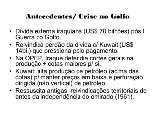 Antecedentes/ Crise no Golfo
• Dívida externa iraquiana (US$ 70 bilhões) pós I
Guerra do Golfo.
• Reivindica perdão da dívida c/ Kuwait (US$
14bi.) que pressiona pelo pagamento.
• Na OPEP, Iraque defendia cortes gerais na
produção + cotas maiores p/ si.
• Kuwait: alta produção de petróleo (acima das
cotas) p/ manter preços em baixa e perfuração
dirigida (não vertical) de petróleo.
• Ressuscita antigas reivindicações territoriais de
antes da independência do emirado (1961).
 