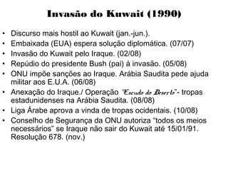 Invasão do Kuwait (1990)
• Discurso mais hostil ao Kuwait (jan.-jun.).
• Embaixada (EUA) espera solução diplomática. (07/07)
• Invasão do Kuwait pelo Iraque. (02/08)
• Repúdio do presidente Bush (pai) á invasão. (05/08)
• ONU impõe sanções ao Iraque. Arábia Saudita pede ajuda
militar aos E.U.A. (06/08)
• Anexação do Iraque./ Operação “Escudo do Deserto”- tropas
estadunidenses na Arábia Saudita. (08/08)
• Liga Árabe aprova a vinda de tropas ocidentais. (10/08)
• Conselho de Segurança da ONU autoriza “todos os meios
necessários” se Iraque não sair do Kuwait até 15/01/91.
Resolução 678. (nov.)
 
