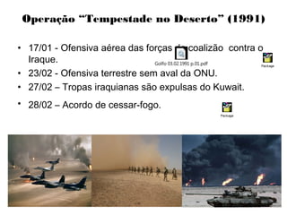 Operação “Tempestade no Deserto” (1991)
• 17/01 - Ofensiva aérea das forças da coalizão contra o
Iraque.
• 23/02 - Ofensiva terrestre sem aval da ONU.
• 27/02 – Tropas iraquianas são expulsas do Kuwait.
• 28/02 – Acordo de cessar-fogo.
Golfo 03.02.1991 p.01.pdf Package
Package
 
