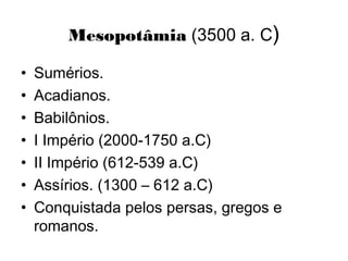 Mesopotâmia (3500 a. C)
• Sumérios.
• Acadianos.
• Babilônios.
• I Império (2000-1750 a.C)
• II Império (612-539 a.C)
• Assírios. (1300 – 612 a.C)
• Conquistada pelos persas, gregos e
romanos.
 