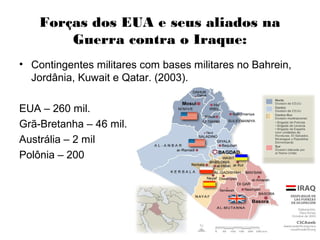 Forças dos EUA e seus aliados na
Guerra contra o Iraque:
• Contingentes militares com bases militares no Bahrein,
Jordânia, Kuwait e Qatar. (2003).
EUA – 260 mil.
Grã-Bretanha – 46 mil.
Austrália – 2 mil
Polônia – 200
 