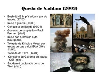 Queda de Saddam (2003)
• Bush dá 48 h. p/ saddam sair do
Iraque. (17/03).
• Início a guerra. (19/03).
• Conquista de Bagdá (09/04)
• Governo de ocupação – Paul
Bremer. (abril)
• Início dos protestos e da
insurgência.
• Tomada de Kirkuk e Mosul por
tropas curdas e dos EUA (10 e
11/04).
• Tomada de Tikrit. (14/04).
• Conselho de Governo do Iraque
- CGI (julho).
• Saddam é capturado perto de
Tikrit (dez.)
 