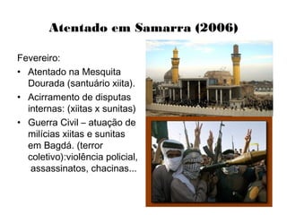 Atentado em Samarra (2006)
Fevereiro:
• Atentado na Mesquita
Dourada (santuário xiita).
• Acirramento de disputas
internas: (xiitas x sunitas)
• Guerra Civil – atuação de
milícias xiitas e sunitas
em Bagdá. (terror
coletivo):violência policial,
assassinatos, chacinas...
 