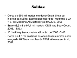 Saldos:
• Cerca de 650 mil mortos em decorrência direta ou
indireta da guerra. Escola Bloomberg de Medicina EUA
+ E. de Medicina Al Mustansiriya IRAQUE. 2006
• Entre 88,9 mil e 97,1 mil mortos. ONG Iraq Body Count.
2008. (ING.)
• 151 mil iraquianos mortos até junho de 2006. OMS.
• Cerca de 4,5 mil soldados estadunidenses mortos entre
março de 2003 e novembro de 2008. Almanaque Abril,
2009.
 