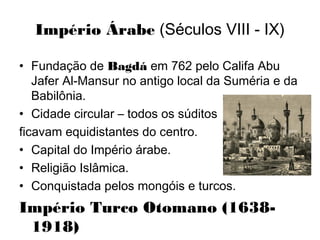 Império Árabe (Séculos VIII - IX)
• Fundação de Bagdá em 762 pelo Califa Abu
Jafer Al-Mansur no antigo local da Suméria e da
Babilônia.
• Cidade circular – todos os súditos
ficavam equidistantes do centro.
• Capital do Império árabe.
• Religião Islâmica.
• Conquistada pelos mongóis e turcos.
Império Turco Otomano (1638-
1918)
 