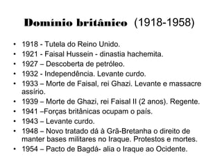 Domínio britânico (1918-1958)
• 1918 - Tutela do Reino Unido.
• 1921 - Faisal Hussein - dinastia hachemita.
• 1927 – Descoberta de petróleo.
• 1932 - Independência. Levante curdo.
• 1933 – Morte de Faisal, rei Ghazi. Levante e massacre
assírio.
• 1939 – Morte de Ghazi, rei Faisal II (2 anos). Regente.
• 1941 –Forças britânicas ocupam o país.
• 1943 – Levante curdo.
• 1948 – Novo tratado dá à Grã-Bretanha o direito de
manter bases militares no Iraque. Protestos e mortes.
• 1954 – Pacto de Bagdá- alia o Iraque ao Ocidente.
 