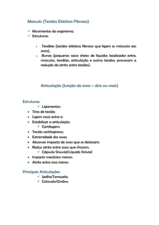 Músculo (Tecidos Elásticos Fibrosos)
 Movimentos do organismo;
 Estruturas:
 Tendões (tecidos elásticos fibrosos que ligam os músculos aos
ossos).
 Bursas (pequenos sacos cheios de líquidos localizados entre,
músculos, tendões, articulação e outros tecidos; provocam a
redução do atrito entre tecidos).
Articulação (Junção de ossos – dois ou mais)
Estruturas:
 Ligamentos:
 Tiras de tecido;
 Ligam ossos entre si;
 Estabilizar a articulação.
 Cartilagem:
 Tecido cartilaginoso;
 Extremidade dos ossos;
 Absorver impacto de ossos que se deslocam;
 Reduz atrito entre ossos que chocam.
 Cápsula Sinuvial/Líquido Sinivial
 Impacto mecânico menor;
 Atrito entre osso menor.
Principais Articulações:
 Joelho/Tornozelo;
 Cotovelo/Ombro.
 