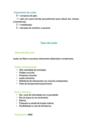 Tratamento da Lesão:
R – compressa de gelo;
I – gelo com pano húmido (procedimento para reduzir dor, inchaço
e hematoma);
C – imobilização;
E – elevação de membros, se possível.
Tipos de Lesão
Distensão Muscular
Lesões nas fibras musculares: estiramento (distensão) e rompimento.
Fatores predisponentes
 Alta velocidade de contração;
 Fadiga muscular;
 Fraqueza muscular;
 Lesões anteriores;
 Deficiência de relaxamento nos músculos antagonistas;
 Falta de alongamento/aquecimento.
Sinais e Sintomas
 Dor, varia de intensidade com a gravidade;
 Dor ao toque ou ao movimento;
 Edema;
 Fraqueza ou perda de função motora;
 Possibilidade ou não de hematoma.
Tratamento – RICE
 