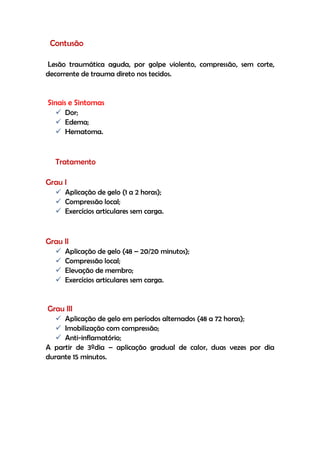 Contusão
Lesão traumática aguda, por golpe violento, compressão, sem corte,
decorrente de trauma direto nos tecidos.
Sinais e Sintomas
 Dor;
 Edema;
 Hematoma.
Tratamento
Grau I
 Aplicação de gelo (1 a 2 horas);
 Compressão local;
 Exercícios articulares sem carga.
Grau II
 Aplicação de gelo (48 – 20/20 minutos);
 Compressão local;
 Elevação de membro;
 Exercícios articulares sem carga.
Grau III
 Aplicação de gelo em períodos alternados (48 a 72 horas);
 Imobilização com compressão;
 Anti-inflamatório;
A partir de 3ºdia – aplicação gradual de calor, duas vezes por dia
durante 15 minutos.
 
