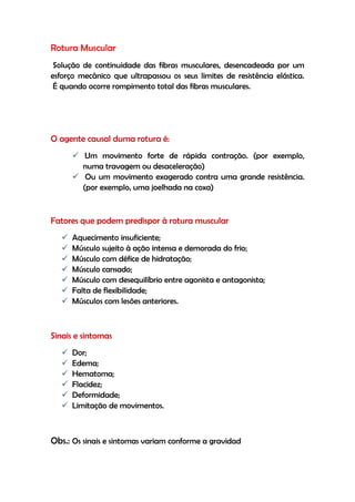 Rotura Muscular
Solução de continuidade das fibras musculares, desencadeada por um
esforço mecânico que ultrapassou os seus limites de resistência elástica.
É quando ocorre rompimento total das fibras musculares.
O agente causal duma rotura é:
 Um movimento forte de rápida contração. (por exemplo,
numa travagem ou desaceleração)
 Ou um movimento exagerado contra uma grande resistência.
(por exemplo, uma joelhada na coxa)
Fatores que podem predispor à rotura muscular
 Aquecimento insuficiente;
 Músculo sujeito à ação intensa e demorada do frio;
 Músculo com défice de hidratação;
 Músculo cansado;
 Músculo com desequilíbrio entre agonista e antagonista;
 Falta de flexibilidade;
 Músculos com lesões anteriores.
Sinais e sintomas
 Dor;
 Edema;
 Hematoma;
 Flacidez;
 Deformidade;
 Limitação de movimentos.
Obs.: Os sinais e sintomas variam conforme a gravidad
 