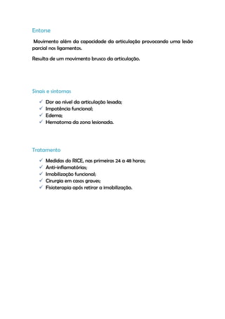 Entorse
Movimento além da capacidade da articulação provocando uma lesão
parcial nos ligamentos.
Resulta de um movimento brusco da articulação.
Sinais e sintomas
 Dor ao nível da articulação lesada;
 Impotência funcional;
 Edema;
 Hematoma da zona lesionada.
Tratamento
 Medidas do RICE, nas primeiras 24 a 48 horas;
 Anti-inflamatórias;
 Imobilização funcional;
 Cirurgia em casos graves;
 Fisioterapia após retirar a imobilização.
 