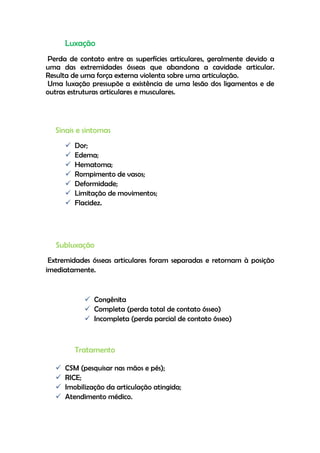 Luxação
Perda de contato entre as superfícies articulares, geralmente devido a
uma das extremidades ósseas que abandona a cavidade articular.
Resulta de uma força externa violenta sobre uma articulação.
Uma luxação pressupõe a existência de uma lesão dos ligamentos e de
outras estruturas articulares e musculares.
Sinais e sintomas
 Dor;
 Edema;
 Hematoma;
 Rompimento de vasos;
 Deformidade;
 Limitação de movimentos;
 Flacidez.
Subluxação
Extremidades ósseas articulares foram separadas e retornam à posição
imediatamente.
 Congênita
 Completa (perda total de contato ósseo)
 Incompleta (perda parcial de contato ósseo)
Tratamento
 CSM (pesquisar nas mãos e pés);
 RICE;
 Imobilização da articulação atingida;
 Atendimento médico.
 