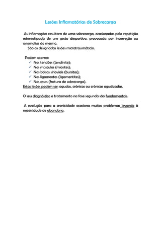 Lesões Inflamatórias de Sobrecarga
As inflamações resultam de uma sobrecarga, ocasionadas pela repetição
estereotipada de um gesto desportivo, provocada por incorreção ou
anomalias do mesmo.
São as designadas lesões microtraumáticas.
Podem ocorrer:
 Nos tendões (tendinite);
 Nos músculos (miosites);
 Nas bolsas sinoviais (bursites);
 Nos ligamentos (ligamentites);
 Nos ossos (fratura de sobrecarga).
Estas lesões podem ser: agudas, crónicas ou crónicas agudizadas.
O seu diagnóstico e tratamento na fase segunda são fundamentais.
A evolução para a cronicidade ocasiona muitos problemas levando à
necessidade de abandono.
 