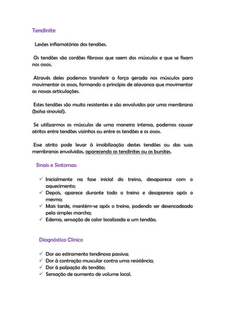 Tendinite
Lesões inflamatórias dos tendões.
Os tendões são cordões fibrosos que saem dos músculos e que se fixam
nos ossos.
Através deles podemos transferir a força gerada nos músculos para
movimentar os ossos, formando o princípio de alavanca que movimentar
as nossas articulações.
Estes tendões são muito resistentes e são envolvidos por uma membrana
(bolsa sinovial).
Se utilizarmos os músculos de uma maneira intensa, podemos causar
atritos entre tendões vizinhos ou entre os tendões e os ossos.
Esse atrito pode levar á imobilização destes tendões ou das suas
membranas envolvidas, aparecendo as tendinites ou as bursites.
Sinais e Sintomas:
 Inicialmente na fase inicial do treino, desaparece com o
aquecimento;
 Depois, aparece durante todo o treino e desaparece após o
mesmo;
 Mais tarde, mantém-se após o treino, podendo ser desencadeado
pela simples marcha;
 Edema, sensação de calor localizada a um tendão.
Diagnóstico Clínico
 Dor ao estiramento tendinosa passiva;
 Dor à contração muscular contra uma resistência;
 Dor à palpação do tendão;
 Sensação de aumento de volume local.
 
