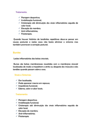 Tratamento:
 Paragem desportiva;
 Imobilização funcional;
 Crioterapia até diminuição dos sinais inflamatórios seguida de
calor local;
 Elevação do membro;
 Anti-inflamatórias;
 Fisioterapia.
Quando houver histórico de tendinites repetitivas deve-se pensar em
causas posturais e nestes casos não basta eliminar o sintoma mas
também promover a correção postural.
Bursites
Lesões inflamatórias das bolsas sinoviais.
Bursas são bolsas membranosas revestidas com a membrana sinovial
localizadas de modo a impedirem o atrito ou desgaste dos músculos e dos
tendões quando passam sobre o osso.
Sinais e Sintomas:
 Dor localizada;
 Pode aparecer mesmo em repouso;
 Impotência funcional;
 Edema, calor e rubor locais.
Tratamento:
 Paragem desportiva;
 Imobilização funcional;
 Crioterapia até diminuição dos sinais inflamatórios seguida de
calor local;
 Elevação do membro;
 Anti-inflamatórias;
 Fisioterapia
 