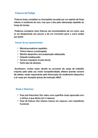 Fraturas de Fadiga
Fratura óssea, completa ou incompleta causada por um agente de força
inferior à resistência do osso, mas que o lesa pela sobrecarga repetida ao
longo do tempo.
Podemos comparar estas fraturas aos amortecedores de um carro, que
se vai desgastando aos poucos e de um momento para o outro acaba
por partir.
Causar do seu aparecimento:
 Microtraumatismo repetidor;
 Treino intenso e prolongado;
 Reinício desportivo sem preparação adequada;
 Calçado inadequado;
 Terreno impróprio (muito duro);
 Certo tipo de doenças.
Acontecem, muitas vezes: devido ao aumento da carga de trabalho
importa pela cada vez maior competitividade; afetam grande número
de atletas, sendo responsáveis pela diminuição do rendimento desportivo
e às vezes por situações graves de resolução difícil.
Sinais e Sintomas:
 Fase pré-fraturária: Dor sobre uma superfície óssea agravada com
o esforço e que alivia com o repouso.
 Fase de fratura: Dor intensa mesmo em repouso, com impotência
funcional.
 