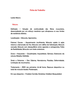 Ficha de Trabalho
Lesões Macro:
Rotura:
Definição – Solução de continuidade das fibras musculares,
desencadeada por um esforço mecânico que ultrapassou os seus limites
de resistência elástica.
Localização – Músculos, ligamentos.
Fatores/ Causas - Aquecimento insuficiente; Músculo sujeito à ação
interna e demorada do frio; Músculo com défice de hidratação; Músculo
cansado; Músculo com desequilíbrio entre agonista e antagonista; Falta
de flexibilidade; Músculos com lesão anteriores.
Zonas + frequentes – Quadricípite; Inquiotibiais; Gémeos; Extensores da
coluna; Bicípite; Deltóide.
Sinais e Sintomas – Dor; Edema; Hematoma; Flacidez; Deformidade;
Limitação de movimentos.
Tratamento – RICE nas primeiras 24-48 horas; Repouso desportivo ou
total do músculo lesado; Fisioterapia.
Em que desportos – Futebol; Corrida; Ginástica; Voleibol; Basquetebol.
 