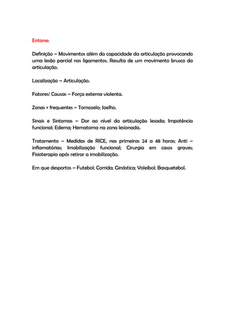Entorse:
Definição – Movimentos além da capacidade da articulação provocando
uma lesão parcial nos ligamentos. Resulta de um movimento brusco da
articulação.
Localização – Articulação.
Fatores/ Causas – Força externa violenta.
Zonas + frequentes – Tornozelo; Joelho.
Sinais e Sintomas – Dor ao nível da articulação lesada; Impotência
funcional; Edema; Hematoma na zona lesionada.
Tratamento – Medidas de RICE, nas primeiras 24 a 48 horas; Anti –
inflamatórias; Imobilização funcional; Cirurgia em casos graves;
Fisioterapia após retirar a imobilização.
Em que desportos – Futebol; Corrida; Ginástica; Voleibol; Basquetebol.
 
