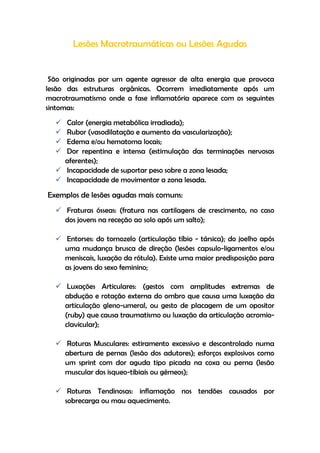 Lesões Macrotraumáticas ou Lesões Agudas
São originadas por um agente agressor de alta energia que provoca
lesão das estruturas orgânicas. Ocorrem imediatamente após um
macrotraumatismo onde a fase inflamatória aparece com os seguintes
sintomas:
 Calor (energia metabólica irradiada);
 Rubor (vasodilatação e aumento da vascularização);
 Edema e/ou hematoma locais;
 Dor repentina e intensa (estimulação das terminações nervosas
aferentes);
 Incapacidade de suportar peso sobre a zona lesada;
 Incapacidade de movimentar a zona lesada.
Exemplos de lesões agudas mais comuns:
 Fraturas ósseas: (fratura nas cartilagens de crescimento, no caso
dos jovens na receção ao solo após um salto);
 Entorses: do tornozelo (articulação tíbio - társica); do joelho após
uma mudança brusca de direção (lesões capsulo-ligamentos e/ou
meniscais, luxação da rótula). Existe uma maior predisposição para
as jovens do sexo feminino;
 Luxações Articulares: (gestos com amplitudes extremas de
abdução e rotação externa do ombro que causa uma luxação da
articulação gleno-umeral, ou gesto de placagem de um opositor
(ruby) que causa traumatismo ou luxação da articulação acromio-
clavicular);
 Roturas Musculares: estiramento excessivo e descontrolado numa
abertura de pernas (lesão dos adutores); esforços explosivos como
um sprint com dor aguda tipo picada na coxa ou perna (lesão
muscular dos isqueo-tibiais ou gémeos);
 Roturas Tendinosas: inflamação nos tendões causados por
sobrecarga ou mau aquecimento.
 