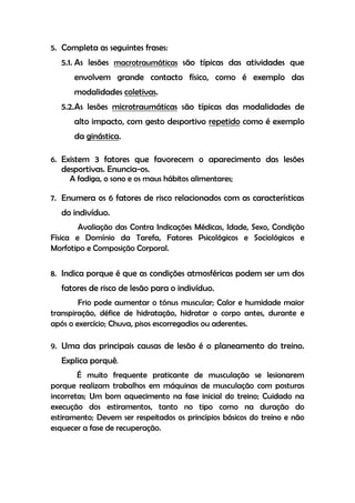 5. Completa as seguintes frases:
5.1. As lesões macrotraumáticas são típicas das atividades que
envolvem grande contacto físico, como é exemplo das
modalidades coletivas.
5.2.As lesões microtraumáticas são típicas das modalidades de
alto impacto, com gesto desportivo repetido como é exemplo
da ginástica.
6. Existem 3 fatores que favorecem o aparecimento das lesões
desportivas. Enuncia-os.
A fadiga, o sono e os maus hábitos alimentares;
7. Enumera os 6 fatores de risco relacionados com as características
do indivíduo.
Avaliação das Contra Indicações Médicas, Idade, Sexo, Condição
Física e Domínio da Tarefa, Fatores Psicológicos e Sociológicos e
Morfotipo e Composição Corporal.
8. Indica porque é que as condições atmosféricas podem ser um dos
fatores de risco de lesão para o indivíduo.
Frio pode aumentar o tónus muscular; Calor e humidade maior
transpiração, défice de hidratação, hidratar o corpo antes, durante e
após o exercício; Chuva, pisos escorregadios ou aderentes.
9. Uma das principais causas de lesão é o planeamento do treino.
Explica porquê.
É muito frequente praticante de musculação se lesionarem
porque realizam trabalhos em máquinas de musculação com posturas
incorretas; Um bom aquecimento na fase inicial do treino; Cuidado na
execução dos estiramentos, tanto no tipo como na duração do
estiramento; Devem ser respeitados os princípios básicos do treino e não
esquecer a fase de recuperação.
 
