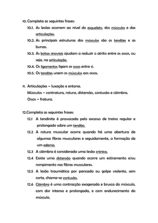 10. Completa as seguintes frases:
10.1. As lesões ocorrem ao nível do esqueleto, dos músculos e das
articulações.
10.2. As principais estruturas dos músculos são os tendões e as
bursas.
10.3. As bolsas sinoviais ajudam a reduzir o atrito entre os ossos, ou
seja, na articulação.
10.4. Os ligamentos ligam os ossos entre si.
10.5. Os tendões unem os músculos aos ossos.
11. Articulações – luxação e entorse.
Músculos – contratura, rotura, distensão, contusão e cãimbra.
Ossos – fratura.
12.Completa as seguintes frases:
12.1 A tendinite é provocada pelo excesso de treino regular e
prolongado sobre um tendão.
12.2 A rotura muscular ocorre quando há uma abertura de
algumas fibras musculares e seguidamente, a formação de
um edema.
12.3 A cãimbra é considerada uma lesão crónica.
12.4 Existe uma distensão quando ocorre um estiramento e/ou
rompimento nas fibras musculares.
12.5 A lesão traumática por pancada ou golpe violento, sem
corte, chama-se contusão.
12.6 Cãimbra é uma contracção exagerada e brusca do músculo,
com dor intensa e prolongada, e com endurecimento do
músculo.
 