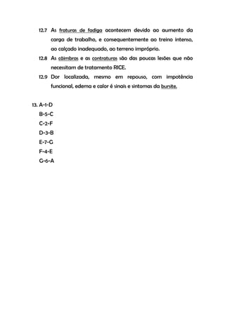 12.7 As fraturas de fadiga acontecem devido ao aumento da
carga de trabalho, e consequentemente ao treino intenso,
ao calçado inadequado, ao terreno impróprio.
12.8 As cãimbras e as contraturas são das poucas lesões que não
necessitam de tratamento RICE.
12.9 Dor localizada, mesmo em repouso, com impotência
funcional, edema e calor é sinais e sintomas da bursite.
13. A-1-D
B-5-C
C-2-F
D-3-B
E-7-G
F-4-E
G-6-A
 