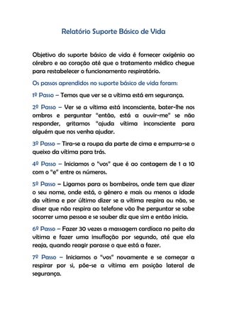 Relatório Suporte Básico de Vida
Objetivo do suporte básico de vida é fornecer oxigénio ao
cérebro e ao coração até que o tratamento médico chegue
para restabelecer o funcionamento respiratório.
Os passos aprendidos no suporte básico de vida foram:
1º Passo – Temos que ver se a vítima está em segurança.
2º Passo – Ver se a vítima está inconsciente, bater-lhe nos
ombros e perguntar “então, está a ouvir-me” se não
responder, gritamos “ajuda vítima inconsciente para
alguém que nos venha ajudar.
3º Passo – Tira-se a roupa da parte de cima e empurra-se o
queixo da vítima para trás.
4º Passo – Iniciamos o “vos” que é ao contagem de 1 a 10
com o “e” entre os números.
5º Passo – Ligamos para os bombeiros, onde tem que dizer
o seu nome, onde está, o género e mais ou menos a idade
da vítima e por último dizer se a vítima respira ou não, se
disser que não respira ao telefone vão lhe perguntar se sabe
socorrer uma pessoa e se souber diz que sim e então inicia.
6º Passo – Fazer 30 vezes a massagem cardíaca no peito da
vítima e fazer uma insuflação por segundo, até que ela
reaja, quando reagir parasse o que está a fazer.
7º Passo – Iniciamos o “vos” novamente e se começar a
respirar por si, põe-se a vítima em posição lateral de
segurança.
 