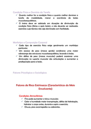 Condição Física e Domínio da Tarefa
 Quanto melhor for a condição física e quanto melhor dominar a
tarefa da modalidade, menor a ocorrência de lesões
muscoloesqueléticas.
 O treino deve ser adotado em situações de diminuição da
condição física (férias e após lesão), e não deverão ser realizados
exercícios cuja técnica não seja dominada com facilidade.
Morfotipo e Composição Corporal
 Cada tipo de exercício físico exige geralmente um morfotipo
particular;
 Um excesso de peso (massa gorda) condiciona uma maior
sobrecarga das estruturas muscoloesquelética, levando à lesão;
 Um défice de peso (massa muscular) poderá ocasionar uma
diminuição no suporte muscular das articulações e aumentar a
predisposição para a lesão.
Fatores Psicológicos e Sociológicos
Fatores de Risco Extrínsecos (Características do Meio
Envolvente)
Condições Atmosféricas
 Frio pode aumentar o tónus muscular;
 Calor e humidade maior transpiração, défice de hidratação,
hidratar o corpo antes, durante e após o exercício;
 Chuva, pisos escorregadios ou aderentes.
 