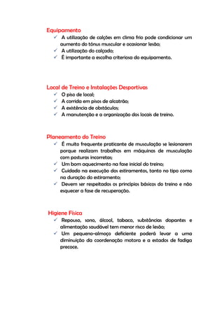Equipamento
 A utilização de calções em clima frio pode condicionar um
aumento do tónus muscular e ocasionar lesão;
 A utilização do calçado;
 É importante a escolha criteriosa do equipamento.
Local de Treino e Instalações Desportivas
 O piso de local;
 A corrida em pisos de alcatrão;
 A existência de obstáculos;
 A manutenção e a organização dos locais de treino.
Planeamento do Treino
 É muito frequente praticante de musculação se lesionarem
porque realizam trabalhos em máquinas de musculação
com posturas incorretas;
 Um bom aquecimento na fase inicial do treino;
 Cuidado na execução dos estiramentos, tanto no tipo como
na duração do estiramento;
 Devem ser respeitados os princípios básicos do treino e não
esquecer a fase de recuperação.
Higiene Física
 Repouso, sono, álcool, tabaco, substâncias dopantes e
alimentação saudável tem menor risco de lesão;
 Um pequeno-almoço deficiente poderá levar a uma
diminuição da coordenação motora e a estados de fadiga
precoce.
 