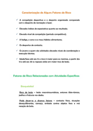 Caracterização de Alguns Fatores de Risco
 A competição desportiva e o desporto organizado comparado
com o desporto de recreação e lazer;
 Elevados índices de expectativa quanto ao resultado;
 Elevado nível de competição (período competitivo);
 A fadiga, o sono e os maus hábitos alimentares;
 Os desportos de contacto;
 Os jovens a quem são solicitados elevados níveis de coordenação e
execução técnica;
 Idade/Sexo até aos 15 o risco é maior para as meninas, a partir dos
14 e até aos 30 os rapazes estão em maior risco de lesão.
Fatores de Risco Relacionadas com Atividades Específicas
Basquetebol
Risco de lesão – lesão macrotraumáticas, entorses tíbio-társica,
joelhos e fraturas nos dedos.
Pode dever-se a diversos fatores – contacto físico, situações
desequilibrantes, cansaço, embate contra objetos fixos e má
receção de bola.
 