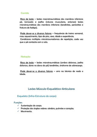 Corrida
Risco de lesão – lesões macrotraumáticas dos membros inferiores
pé, tornozelo e joelho (roturas musculares, entorses) lesões
microtraumáticas dos membros inferiores (tendinites, periostites e
fratura de fadiga).
Pode dever-se a diversos fatores – frequência de treino semanal,
mau aquecimento, tipo de piso, sexo, idade e experiência.
Condiciona múltiplos microtraumatismos de repetição, cada vez
que o pé contacta com o solo.
Natação
Risco de lesão – lesões microtraumáticas (ombro doloroso, joelho
doloroso, dores no dorso do pé) tendinites, síndrome de sobrecarga.
Pode dever-se a diversos fatores – erro na técnica de nado e
idade.
Lesões Músculo-Esquelético-Articulares
Esqueleto (Infra-Estrutura do corpo)
Funções:
 Sustentação do corpo;
 Proteção dos órgãos nobres: cérebro, pulmões e coração;
 Movimento.
 