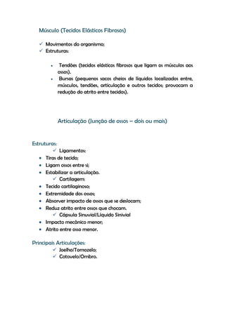 Músculo (Tecidos Elásticos Fibrosos)
 Movimentos do organismo;
 Estruturas:
Tendões (tecidos elásticos fibrosos que ligam os músculos aos
ossos).
Bursas (pequenos sacos cheios de líquidos localizados entre,
músculos, tendões, articulação e outros tecidos; provocam a
redução do atrito entre tecidos).
Articulação (Junção de ossos – dois ou mais)
Estruturas:
 Ligamentos:
Tiras de tecido;
Ligam ossos entre si;
Estabilizar a articulação.
 Cartilagem:
Tecido cartilaginoso;
Extremidade dos ossos;
Absorver impacto de ossos que se deslocam;
Reduz atrito entre ossos que chocam.
 Cápsula Sinuvial/Líquido Sinivial
Impacto mecânico menor;
Atrito entre osso menor.
Principais Articulações:
 Joelho/Tornozelo;
 Cotovelo/Ombro.
 