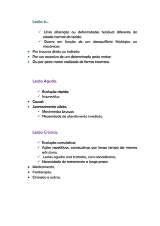 Lesão é…
 Uma alteração ou deformidades tecidual diferente do
estado normal do tecido;
 Ocorre em função de um desequilíbrio fisiológico ou
mecânicas:
Por trauma direto ou indireto;
Por uso excessivo de um determinado gesto motor;
Ou por gesto motor realizado de forma incorreta.
Lesão Aguda:
 Evolução rápida;
 Imprevista:
Causal;
Acontecimento súbito.
 Movimentos bruscos;
 Necessidade de atendimento imediato.
Lesão Crónica:
 Evolução cumulativa;
 Ações repetitivas, consecutivas por longo tempo da mesma
estrutura;
 Lesões agudas mal tratadas, com reincidências;
 Necessidade de tratamento a longo prazo:
Medicamento;
Fisioterapia;
Cirúrgico e outras.
 
