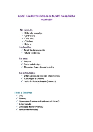 Lesões nos diferentes tipos de tecidos do aparelho
locomotor
No músculo:
 Distensão muscular;
 Contratura;
 Contusão;
 Cãimbra;
 Rotura.
No tendão:
 Tendinite, tenossinovite;
 Rotura tendinosa.
No osso:
 Fratura;
 Fratura de fadiga;
 Alterações ósseas de crescimentos.
Na articulação:
 Entorse/agressão capsular e ligamentar;
 Subluxação e luxação;
 Lesão da fibrocartilagem (menisco).
Sinais e Sintomas
 Dor;
 Edema;
 Hematoma (rompimentos de vasos internos);
 Deformidade;
 Limitação de movimentos;
 Tonicidade (flacidez).
 