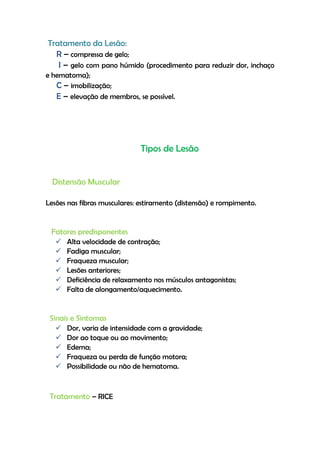 Tratamento da Lesão:
R – compressa de gelo;
I – gelo com pano húmido (procedimento para reduzir dor, inchaço
e hematoma);
C – imobilização;
E – elevação de membros, se possível.
Tipos de Lesão
Distensão Muscular
Lesões nas fibras musculares: estiramento (distensão) e rompimento.
Fatores predisponentes
 Alta velocidade de contração;
 Fadiga muscular;
 Fraqueza muscular;
 Lesões anteriores;
 Deficiência de relaxamento nos músculos antagonistas;
 Falta de alongamento/aquecimento.
Sinais e Sintomas
 Dor, varia de intensidade com a gravidade;
 Dor ao toque ou ao movimento;
 Edema;
 Fraqueza ou perda de função motora;
 Possibilidade ou não de hematoma.
Tratamento – RICE
 