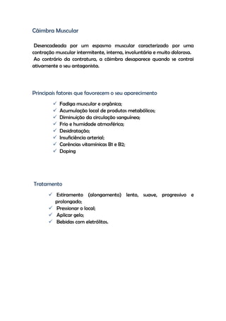 Cãimbra Muscular
Desencadeada por um espasmo muscular caracterizado por uma
contração muscular intermitente, interna, involuntária e muito dolorosa.
Ao contrário da contratura, a cãimbra desaparece quando se contrai
ativamente o seu antagonista.
Principais fatores que favorecem o seu aparecimento
 Fadiga muscular e orgânica;
 Acumulação local de produtos metabólicos;
 Diminuição da circulação sanguínea;
 Frio e humidade atmosférica;
 Desidratação;
 Insuficiência arterial;
 Carências vitamínicas B1 e B2;
 Doping
Tratamento
 Estiramento (alongamento) lento, suave, progressivo e
prolongado;
 Pressionar o local;
 Aplicar gelo;
 Bebidas com eletrólitos.
 