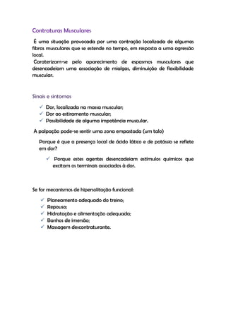 Contraturas Musculares
É uma situação provocada por uma contração localizada de algumas
fibras musculares que se estende no tempo, em resposta a uma agressão
local.
Caraterizam-se pelo aparecimento de espasmos musculares que
desencadeiam uma associação de mialgas, diminuição de flexibilidade
muscular.
Sinais e sintomas
 Dor, localizada na massa muscular;
 Dor ao estiramento muscular;
 Possibilidade de alguma impotência muscular.
A palpação pode-se sentir uma zona empastada (um talo)
Porque é que a presença local de ácido lático e de potássio se reflete
em dor?
 Porque estes agentes desencadeiam estímulos químicos que
excitam os terminais associados à dor.
Se for mecanismos de hipersolitação funcional:
 Planeamento adequado do treino;
 Repouso;
 Hidratação e alimentação adequada;
 Banhos de imersão;
 Massagem descontraturante.
 