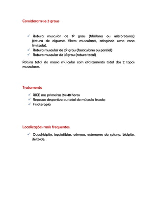 Consideram-se 3 graus
 Rotura muscular de 1º grau (fibrilares ou microroturas)
(rotura de algumas fibras musculares, atingindo uma zona
limitada).
 Rotura muscular de 2º grau (fasciculares ou parcial)
 Rotura muscular de 3ºgrau (rotura total)
Rotura total da massa muscular com afastamento total dos 2 topos
musculares.
Tratamento
 RICE nas primeiras 24-48 horas
 Repouso desportivo ou total do músculo lesado;
 Fisioterapia
Localizações mais frequentes:
 Quadricípite, isquiotibias, gémeos, extensores da coluna, bicípite,
deltóide.
 