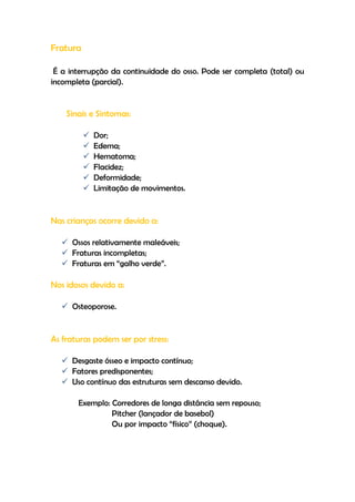 Fratura
É a interrupção da continuidade do osso. Pode ser completa (total) ou
incompleta (parcial).
Sinais e Sintomas:
 Dor;
 Edema;
 Hematoma;
 Flacidez;
 Deformidade;
 Limitação de movimentos.
Nas crianças ocorre devido a:
 Ossos relativamente maleáveis;
 Fraturas incompletas;
 Fraturas em “galho verde”.
Nos idosos devido a:
 Osteoporose.
As fraturas podem ser por stress:
 Desgaste ósseo e impacto contínuo;
 Fatores predisponentes;
 Uso contínuo das estruturas sem descanso devido.
Exemplo: Corredores de longa distância sem repouso;
Pitcher (lançador de basebol)
Ou por impacto “físico” (choque).
 