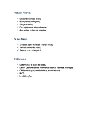 Fraturas Abertas:
 Descontinuidade óssea;
 Rompimento da pele;
 Sangramento;
 Exposição ao meio ambiente;
 Aumentar o risco de infeção.
O que fazer?
 Colocar pano húmido sobre o local;
 Imobilização da zona;
 Enviar para o hospital.
Tratamento:
 Determinar o local da lesão;
 DFaFI (deformidade, ferimento aberto, flacidez, inchaço);
 CSM (circulação, sensibilidade, movimento);
 RICE;
 Imobilização.
 