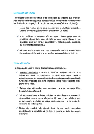 Definição de lesão
Considera-se lesão desportiva toda a condição ou sintoma que implicou
pelo menos uma das seguintes consequências e que tenha ocorrido como
resultado da participação da atividade desportiva (Coine et al., 1996):
 tenha sido motivo direto para interromper a atividade desportiva
(treinos e competições) durante pelo menos 24 horas;
 se a condição ou sintoma não motivou a interrupção total da
atividade desportiva, mas foi determinante para alterar a sua
atividade quer em termos quantitativos (alteração dos exercícios
ou movimentos realizados);
 e jovem praticamente procurou um conselho ou tratamento junto
de profissionais de saúde para resolver essa condição ou sintoma.
Tipos de lesão
A lesão pode surgir a partir de dois tipos de mecanismos:
 Macrotraumatismos - fraturas, entorses, luxações, roturas – o
atleta tem noção do movimento ou gesto que desencadeou os
primeiros sintomas e normalmente desencadeia uma incapacidade
funcional imediata da zona afetada tanto maior quanto mais
grave for a lesão.
 Típicas das atividades que envolvem grande contacto físico
(modalidades coletivas).
 Microtraumatismos – lesões crónicas ou de sobrecarga – a partir
da repetição exaustiva de elementos técnicos da modalidade sem
os adequados períodos de recuperação/repouso ou na execução
incorreta de certos gestos.
 Típicas das modalidades de alto impacto, com gesto desportivo
esteriotipado e repetido. A corrida, a dança, o ténis são alguns
exemplos.
 