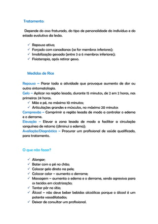 Tratamento:
Depende do osso fraturado, do tipo de personalidade do indivíduo e do
estado evolutivo da lesão.
 Repouso ativo;
 Forçado com canadianas (se for membros inferiores);
 Imobilização gessada (entre 3 a 6 membros inferiores);
 Fisioterapia, após retirar gesso.
Medidas de Rice
Repouso – Parar toda a atividade que provoque aumento de dor ou
outra sintomatologia.
Gelo – Aplicar na região lesada, durante 15 minutos, de 2 em 2 horas, nas
primeiras 24 horas.
 Mão e pé, no máximo 10 minutos;
 Articulações grandes e músculos, no máximo 20 minutos
Compressão – Comprimir a região lesada de modo a controlar o edema
e o derrame.
Elevação – Elevar a zona lesada de modo a facilitar a circulação
sanguínea de retorno (diminui o edema);
Avaliação/Diagnóstico – Procurar um profissional de saúde qualificado,
para tratamento.
O que não fazer?
 Alongar;
 Bater com o pé no chão;
 Colocar gelo direto na pele;
 Colocar calor – aumento o derrame;
 Massagem – aumenta o edema e o derrame, sendo agressiva para
os tecidos em cicatrização;
 Tentar pôr no sítio;
 Álcool – não deve beber bebidas alcoólicas porque o álcool é um
potente vasodilatados;
 Deixar de consultar um profissional.
 