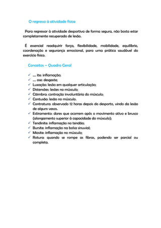 O regresso à atividade física
Para regressar à atividade desportiva de forma segura, não bosta estar
completamente recuperado de lesão.
É essencial readquirir força, flexibilidade, mobilidade, equilíbrio,
coordenação e segurança emocional, para uma prática saudável do
exercício físico.
Conceitos – Quadro Geral
 …. ite: inflamação;
 …. ose: desgaste;
 Luxação: lesão em qualquer articulação;
 Distensões: lesões no músculo;
 Cãimbra: contração involuntária do músculo;
 Contusão: lesão no músculo.
 Contratura: observado 12 horas depois do desporto, vindo da lesão
de alguns vasos.
 Estiramento: dores que ocorrem após o movimento ativo e brusco
(alongamento superior à capacidade do músculo);
 Tendinite: inflamação no tendão;
 Bursite: inflamação na bolsa sinuvial;
 Miosite: inflamação no músculo;
 Rotura: quando se rompe as fibras, podendo ser parcial ou
completa.
 