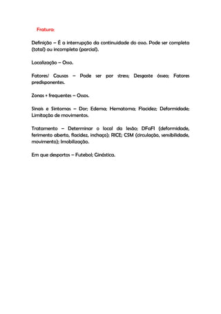 Fratura:
Definição – É a interrupção da continuidade do osso. Pode ser completa
(total) ou incompleta (parcial).
Localização – Osso.
Fatores/ Causas – Pode ser por stress; Desgaste ósseo; Fatores
predisponentes.
Zonas + frequentes – Ossos.
Sinais e Sintomas – Dor; Edema; Hematoma; Flacidez; Deformidade;
Limitação de movimentos.
Tratamento – Determinar o local da lesão; DFaFI (deformidade,
ferimento aberto, flacidez, inchaço); RICE; CSM (circulação, sensibilidade,
movimento); Imobilização.
Em que desportos – Futebol; Ginástica.
 